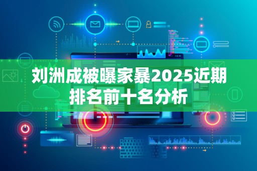 刘洲成被曝家暴2025近期排名前十名分析
