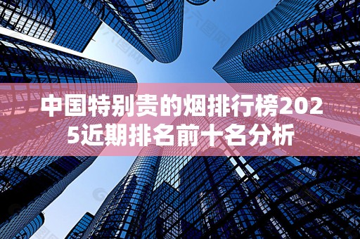 中国特别贵的烟排行榜2025近期排名前十名分析