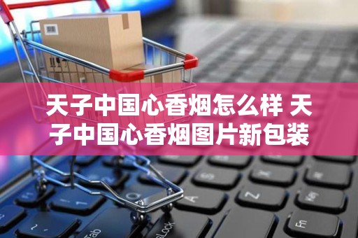 天子中国心香烟怎么样 天子中国心香烟图片新包装