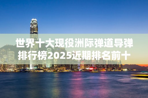 世界十大现役洲际弹道导弹排行榜2025近期排名前十名分析