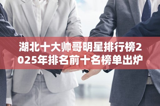 湖北十大帅哥明星排行榜2025年排名前十名榜单出炉