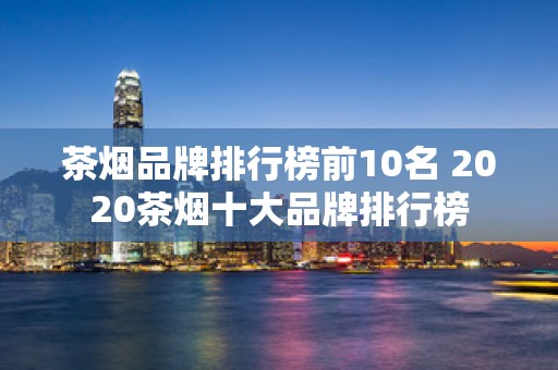 茶烟品牌排行榜前10名 2020茶烟十大品牌排行榜