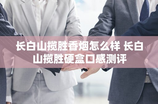 长白山揽胜香烟怎么样 长白山揽胜硬盒口感测评