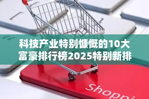 科技产业特别慷慨的10大富豪排行榜2025特别新排名前十名分析