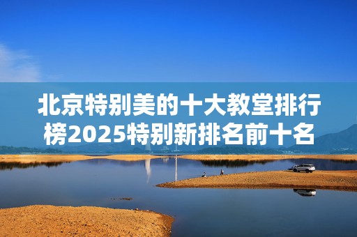 北京特别美的十大教堂排行榜2025特别新排名前十名分析