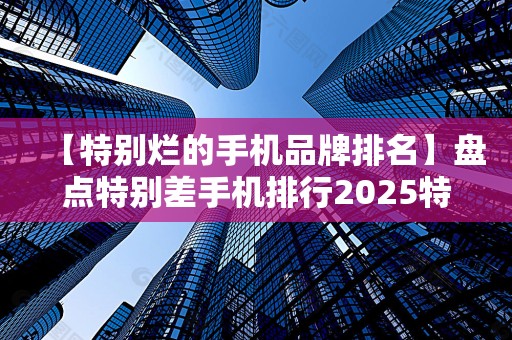【特别烂的手机品牌排名】盘点特别差手机排行2025特别新排名前十名分析