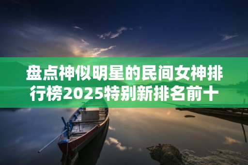 盘点神似明星的民间女神排行榜2025特别新排名前十名分析