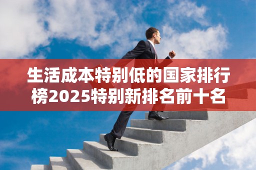 生活成本特别低的国家排行榜2025特别新排名前十名分析