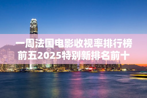 一周法国电影收视率排行榜前五2025特别新排名前十名分析