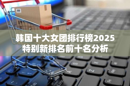 韩国十大女团排行榜2025特别新排名前十名分析
