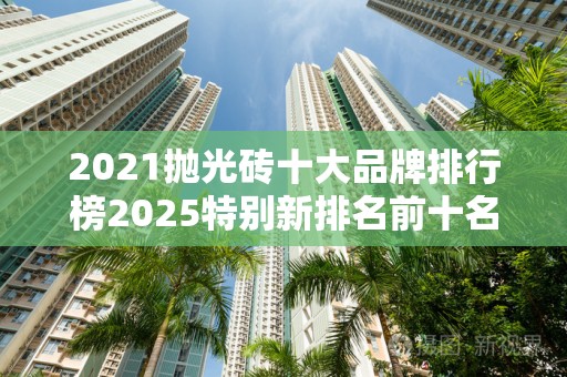 2021抛光砖十大品牌排行榜2025特别新排名前十名分析