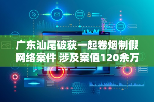 广东汕尾破获一起卷烟制假网络案件 涉及案值120余万元！