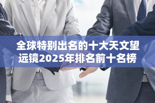 全球特别出名的十大天文望远镜2025年排名前十名榜单出炉