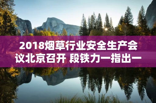 2018烟草行业安全生产会议北京召开 段铁力一指出一强调五要求