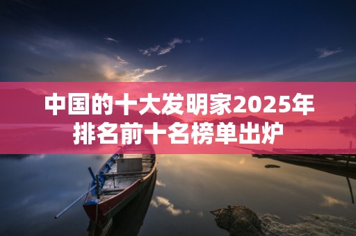 中国的十大发明家2025年排名前十名榜单出炉