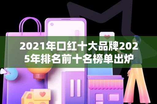 2021年口红十大品牌2025年排名前十名榜单出炉