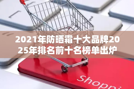 2021年防晒霜十大品牌2025年排名前十名榜单出炉