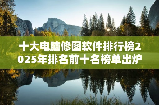 十大电脑修图软件排行榜2025年排名前十名榜单出炉