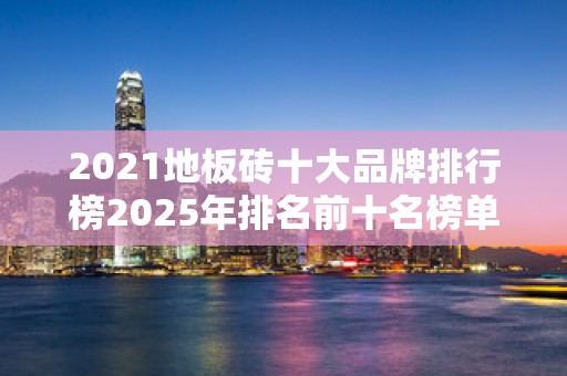 2021地板砖十大品牌排行榜2025年排名前十名榜单出炉