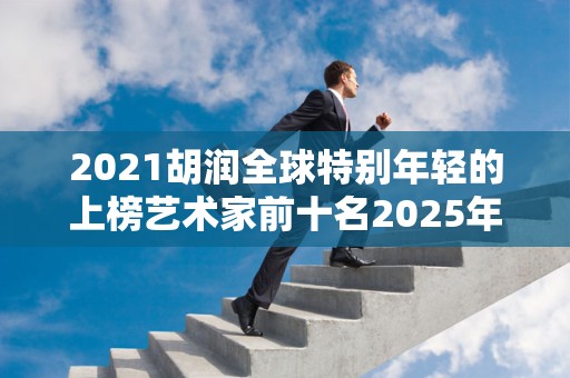 2021胡润全球特别年轻的上榜艺术家前十名2025年排名前十名榜单出炉