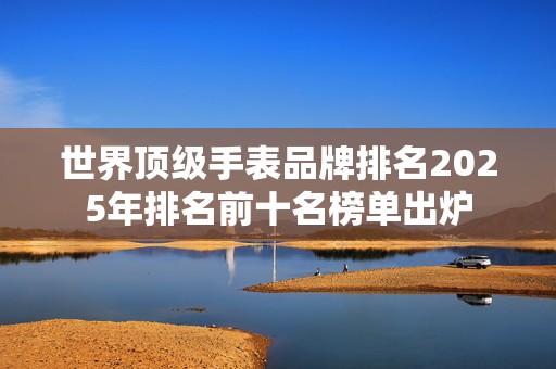 世界顶级手表品牌排名2025年排名前十名榜单出炉