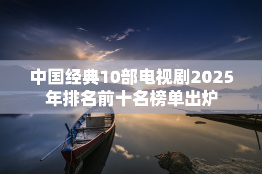 中国经典10部电视剧2025年排名前十名榜单出炉