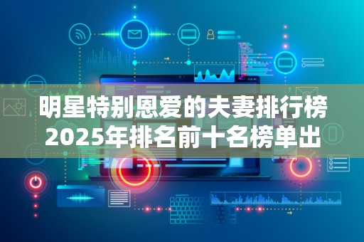明星特别恩爱的夫妻排行榜2025年排名前十名榜单出炉