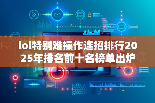 lol特别难操作连招排行2025年排名前十名榜单出炉