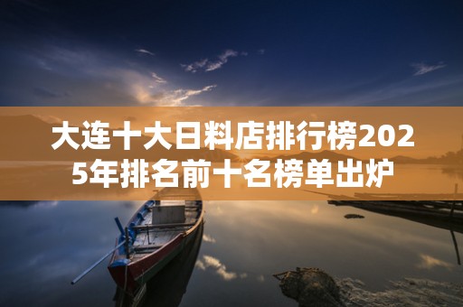 大连十大日料店排行榜2025年排名前十名榜单出炉