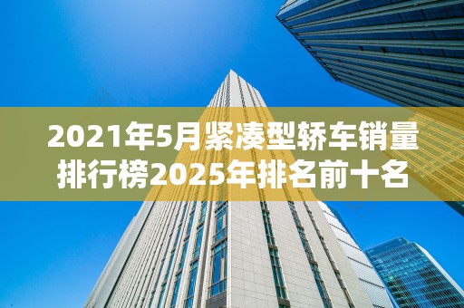 2021年5月紧凑型轿车销量排行榜2025年排名前十名榜单出炉