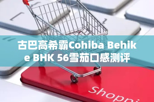 古巴高希霸Cohiba Behike BHK 56雪茄口感测评