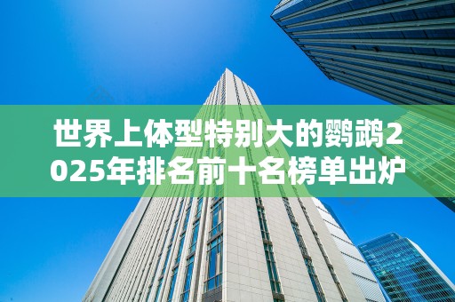 世界上体型特别大的鹦鹉2025年排名前十名榜单出炉