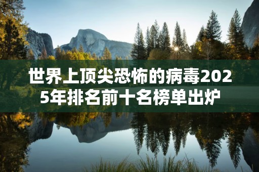世界上顶尖恐怖的病毒2025年排名前十名榜单出炉
