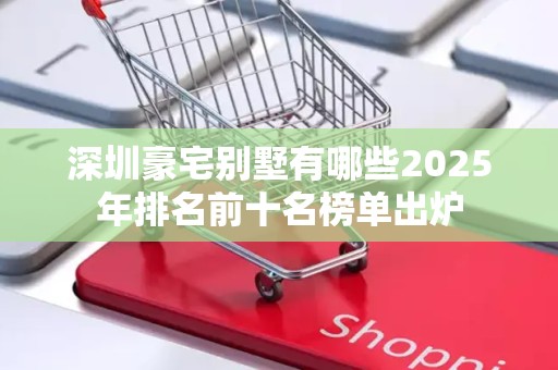 深圳豪宅别墅有哪些2025年排名前十名榜单出炉