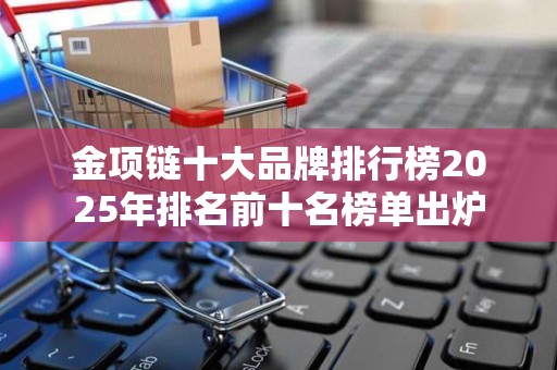 金项链十大品牌排行榜2025年排名前十名榜单出炉