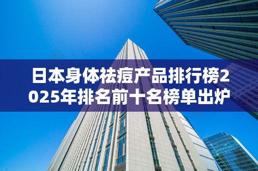 日本身体祛痘产品排行榜2025年排名前十名榜单出炉