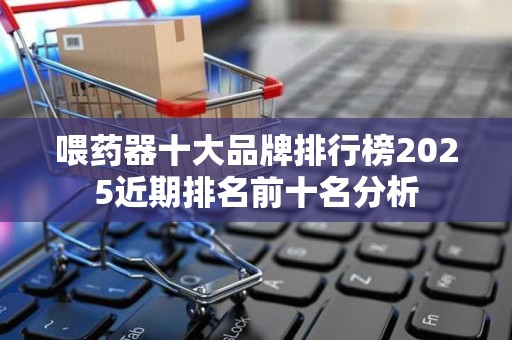 喂药器十大品牌排行榜2025近期排名前十名分析