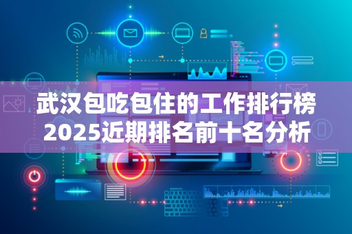 武汉包吃包住的工作排行榜2025近期排名前十名分析