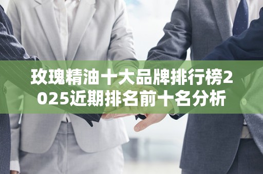 玫瑰精油十大品牌排行榜2025近期排名前十名分析