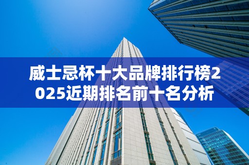 威士忌杯十大品牌排行榜2025近期排名前十名分析
