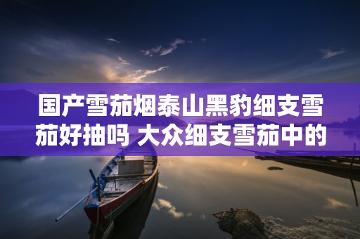 国产雪茄烟泰山黑豹细支雪茄好抽吗 大众细支雪茄中的精品