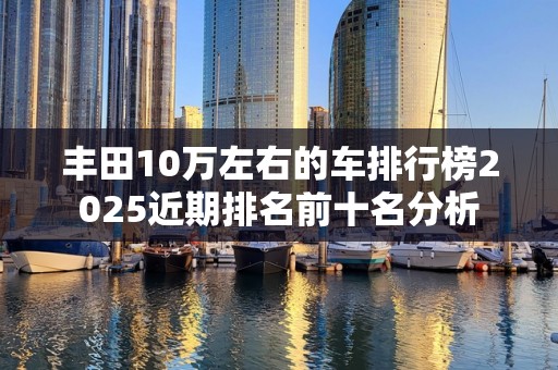 丰田10万左右的车排行榜2025近期排名前十名分析