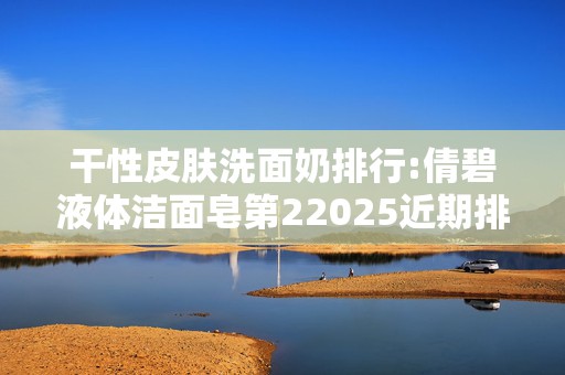 干性皮肤洗面奶排行:倩碧液体洁面皂第22025近期排名前十名分析
