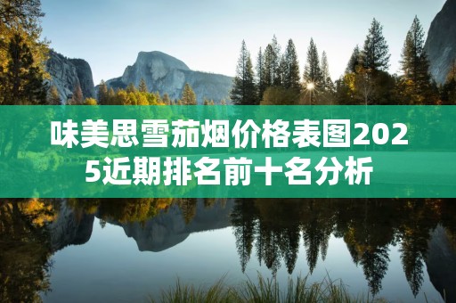 味美思雪茄烟价格表图2025近期排名前十名分析