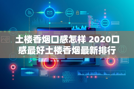 土楼香烟口感怎样 2020口感最好土楼香烟最新排行