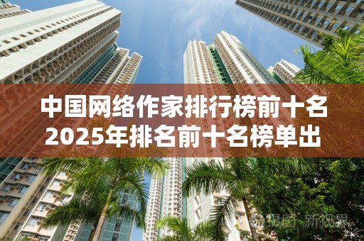 中国网络作家排行榜前十名2025年排名前十名榜单出炉
