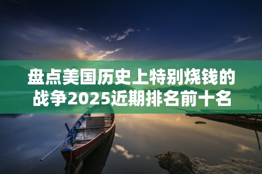 盘点美国历史上特别烧钱的战争2025近期排名前十名盘点