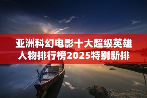 亚洲科幻电影十大超级英雄人物排行榜2025特别新排名前十名分析
