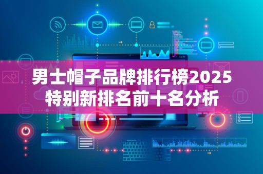 男士帽子品牌排行榜2025特别新排名前十名分析