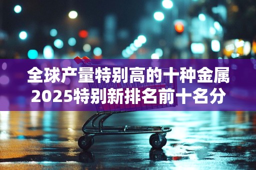 全球产量特别高的十种金属2025特别新排名前十名分析